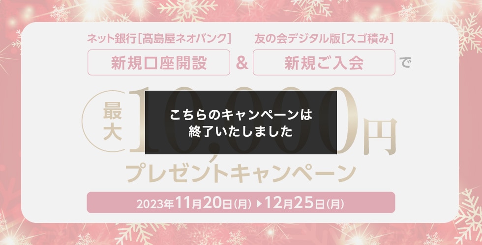 ネット銀行［高島屋ネオバンク］新規口座開設＆友の会デジタル版［スゴ積み］新規ご入会で 最大10,000円プレゼントキャンペーン 2023年11月20日（月）→12月25日（月）こちらのキャンペーンは終了いたしました