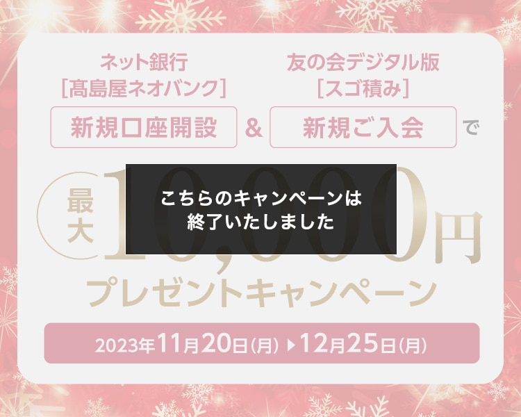 ネット銀行［高島屋ネオバンク］新規口座開設＆友の会デジタル版［スゴ積み］新規ご入会で 最大10,000円プレゼントキャンペーン 2023年11月20日（月）→12月25日（月）こちらのキャンペーンは終了いたしました