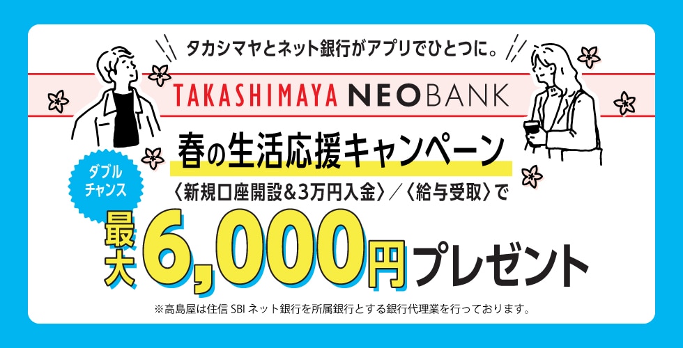 タカシマヤとネット銀行がアプリでひとつに。 TAKASHIMAYA NEOBANK 春の生活応援キャンペーン 新規口座開設&3万円入金/給与受取で ダブルチャンス 最大6,000円プレゼント ※高島屋は住信SBIネット銀行を所属銀行とする銀行代理業を行なっております。