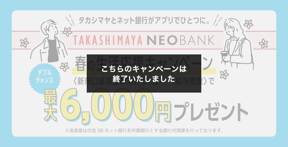 タカシマヤとネット銀行がアプリでひとつに。 TAKASHIMAYA NEOBANK 春の生活応援キャンペーン 新規口座開設&3万円入金/給与受取で ダブルチャンス 最大6,000円プレゼント ※高島屋は住信SBIネット銀行を所属銀行とする銀行代理業を行なっております。