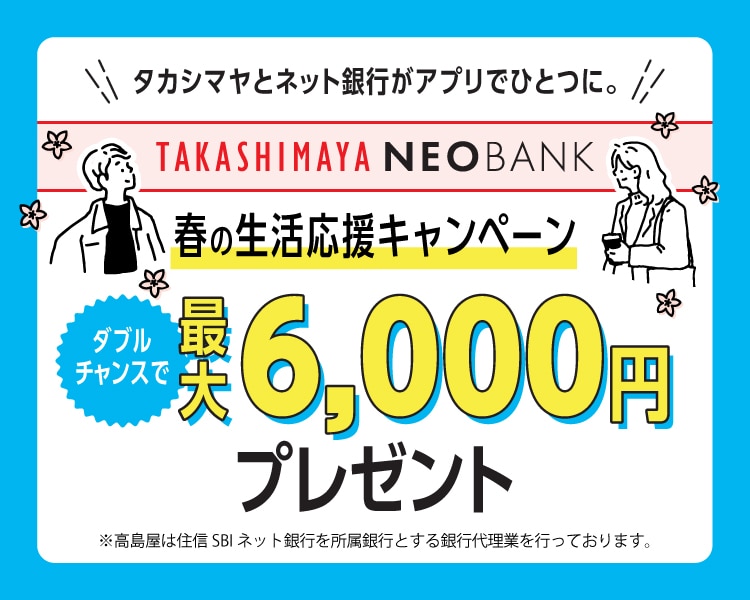 タカシマヤとネット銀行がアプリでひとつに。 TAKASHIMAYA NEOBANK 春の生活応援キャンペーン 新規口座開設&3万円入金/給与受取で ダブルチャンス 最大6,000円プレゼント ※高島屋は住信SBIネット銀行を所属銀行とする銀行代理業を行なっております。