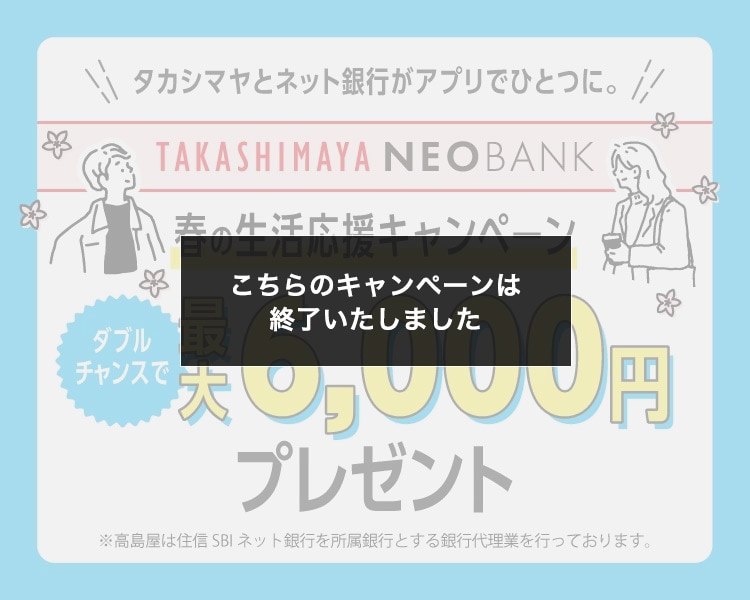 タカシマヤとネット銀行がアプリでひとつに。 TAKASHIMAYA NEOBANK 春の生活応援キャンペーン 新規口座開設&3万円入金/給与受取で ダブルチャンス 最大6,000円プレゼント ※高島屋は住信SBIネット銀行を所属銀行とする銀行代理業を行なっております。