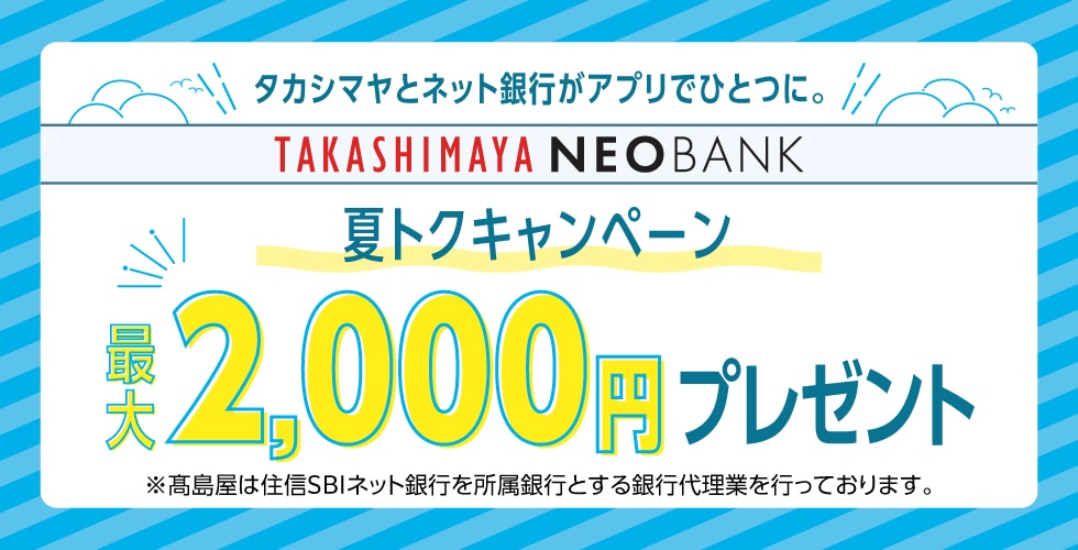 タカシマヤとネット銀行がアプリでひとつに。TAKASHIMAYA NEOBANK 夏トクキャンペーン　最大2,000円プレゼント ※高島屋は住信SBIネット銀行を所属銀行とする銀行代理業を行なっております。