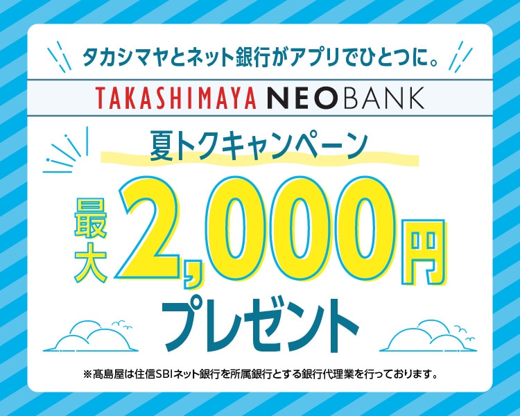 タカシマヤとネット銀行がアプリでひとつに。TAKASHIMAYA NEOBANK 夏トクキャンペーン　最大2,000円プレゼント ※高島屋は住信SBIネット銀行を所属銀行とする銀行代理業を行なっております。