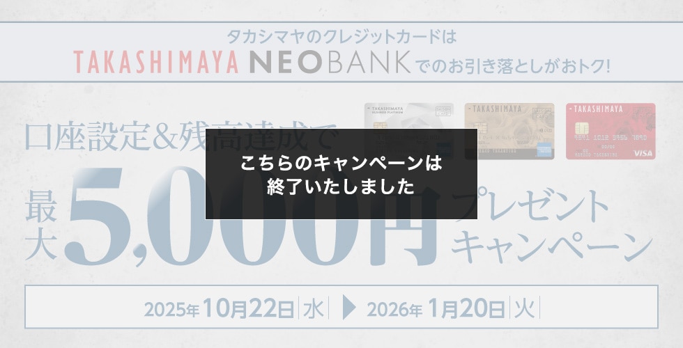 こちらのキャンペーンは終了いたしました タカシマヤのクレジットカードはTAKASHIMAYA NEO BANKでのお引き落としがおトク! 口座設定＆残高達成で最大5,000円プレゼントキャンペーン 2025年10月22日水→2026年1月20日火