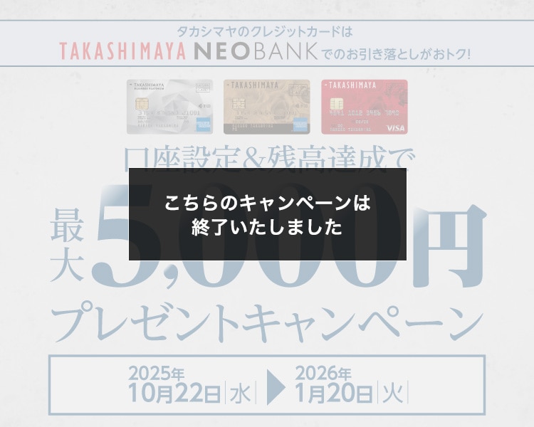 こちらのキャンペーンは終了いたしました タカシマヤのクレジットカードはTAKASHIMAYA NEO BANKでのお引き落としがおトク! 口座設定＆残高達成で最大5,000円プレゼントキャンペーン 2025年10月22日水→2026年1月20日火