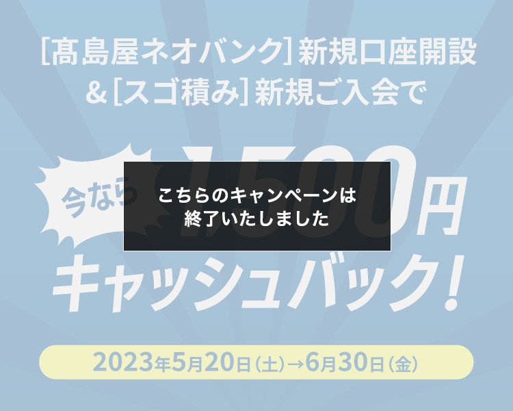 ［高島屋ネオバンク］新規口座開設&［スゴ積み］新規ご入会で 今なら1,500円キャッシュバック！ 2023年5月20日（土）→6月30日（金）こちらのキャンペーンは終了しました