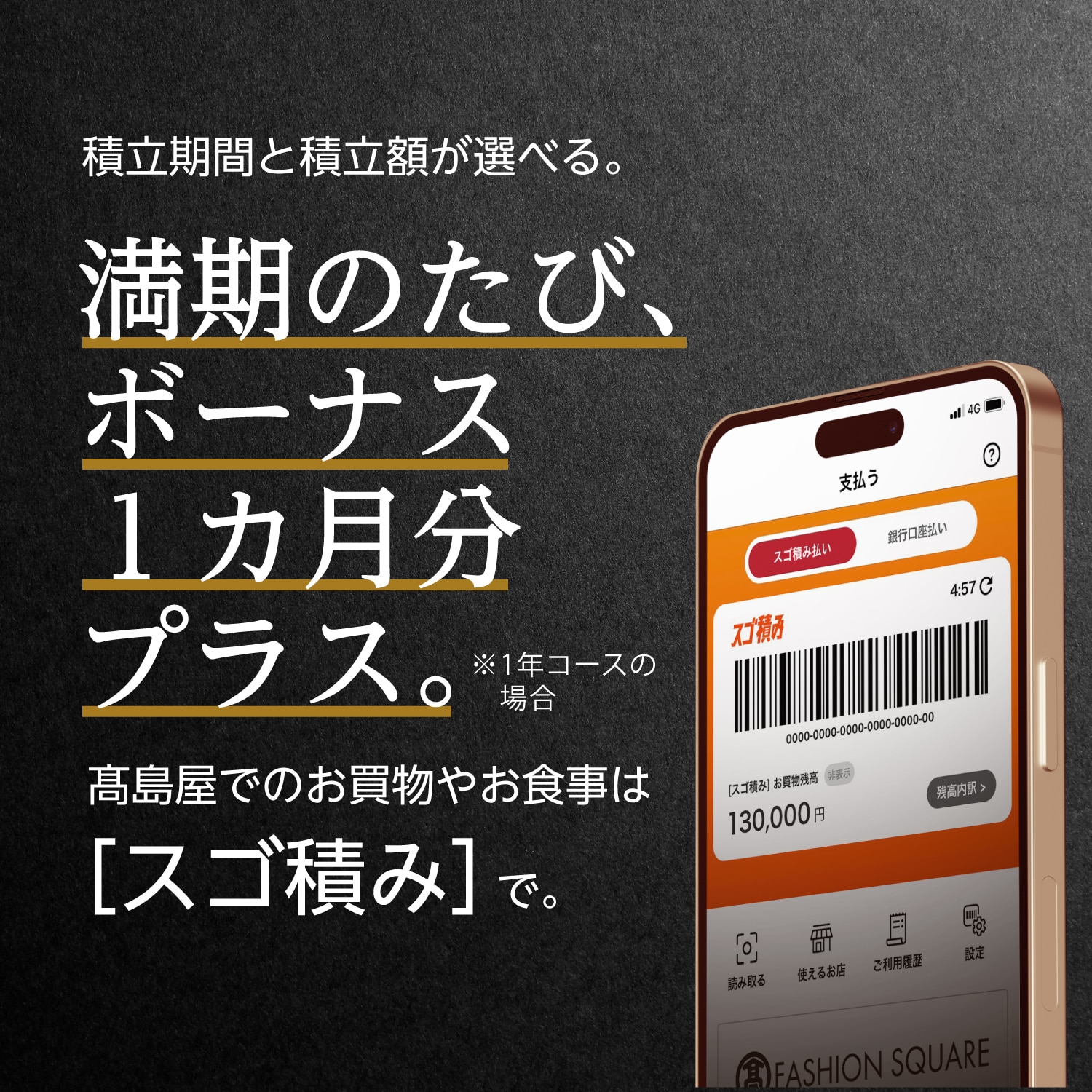 積立期間と積立額が選べる。 満期のたび、ボーナス1ヵ月分プラス。※1年コースの場合 高島屋でのお買物やお食事は[スゴ積み]で。