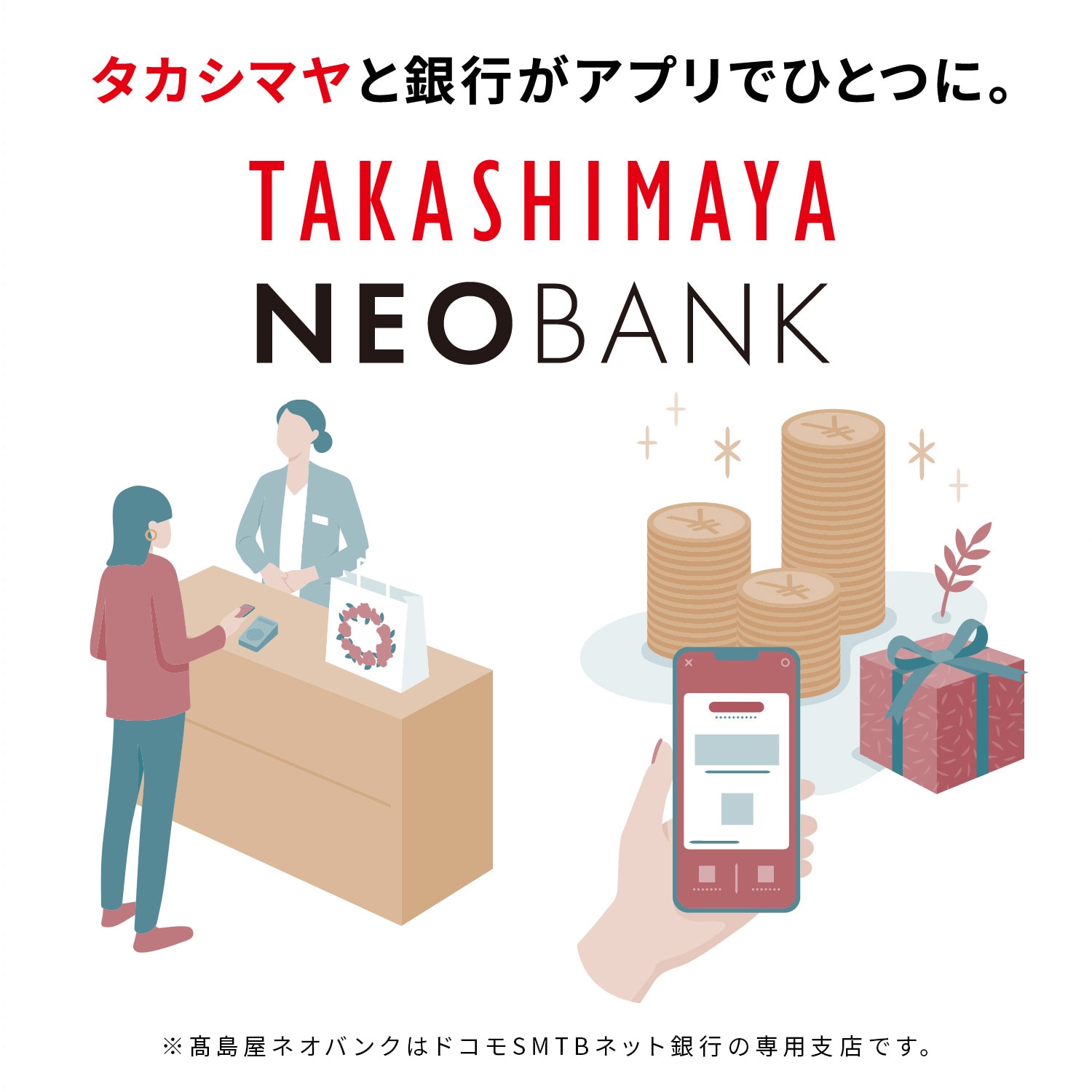 タカシマヤと銀行がアプリでひとつに。 TAKASHIMAYA NEOBANK ※TAKASHIMAYA NEOBANKはドコモSMTBネット銀行の専用支店です。