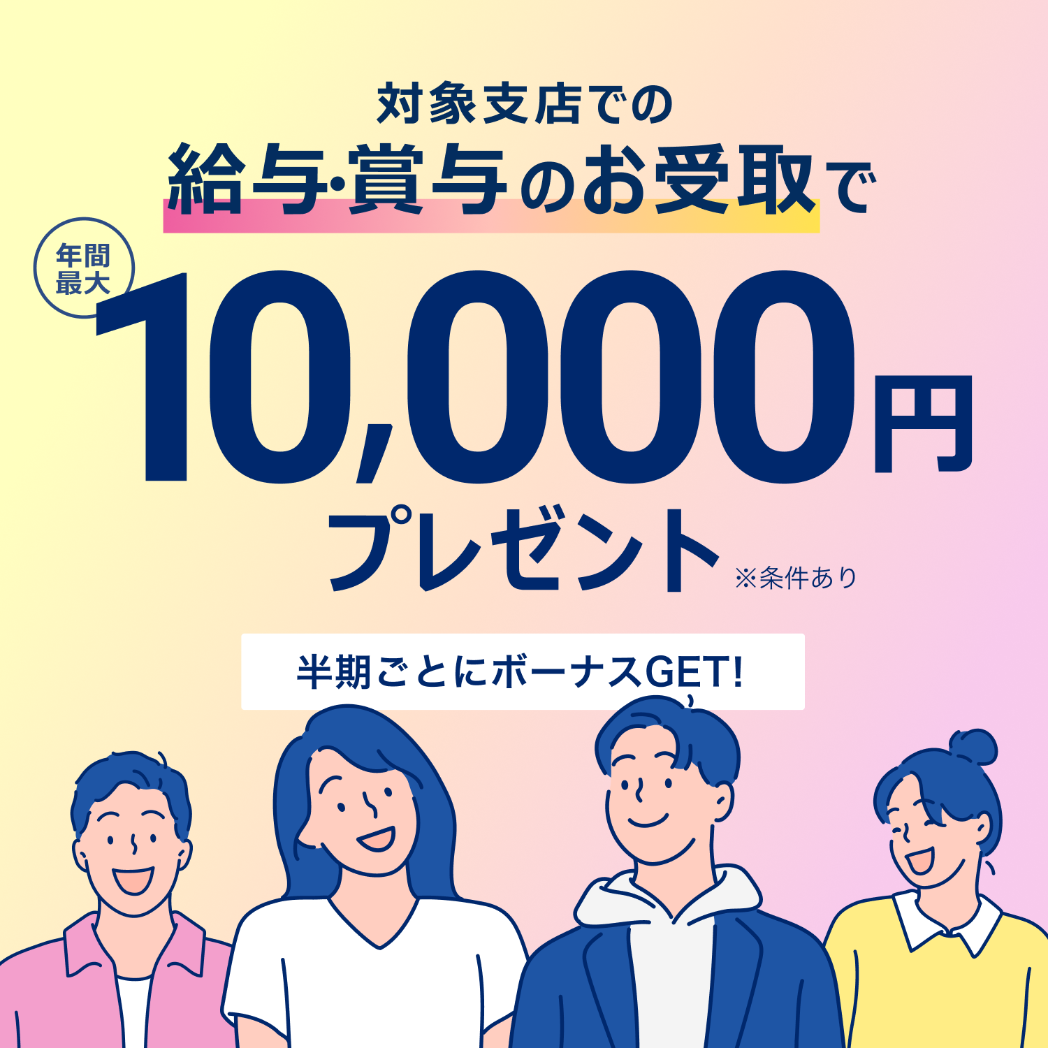 対象支店での給与・賞与のお受取で　年間最大10,000円プレゼント　半期ごとにボーナスGET!　※条件あり