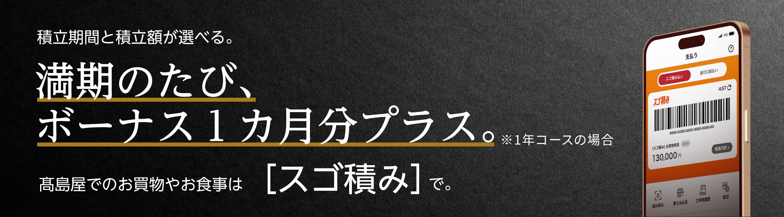 積立期間と積立額が選べる。 満期のたび、ボーナス1ヵ月分プラス。※1年コースの場合 高島屋でのお買物やお食事は[スゴ積み]で。