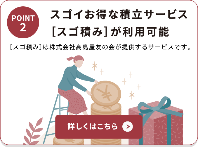 POINT2 スゴイお得な積立サービス［スゴ積み］が利用可能 ［スゴ積み］は株式会社高島屋友の会が提供するサービスです。 詳しくはこちら