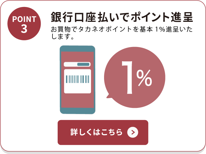 POINT3 銀行口座払いでポイント進呈 お買物でタカネオポイントを基本1%進呈いたします。 詳しくはこちら