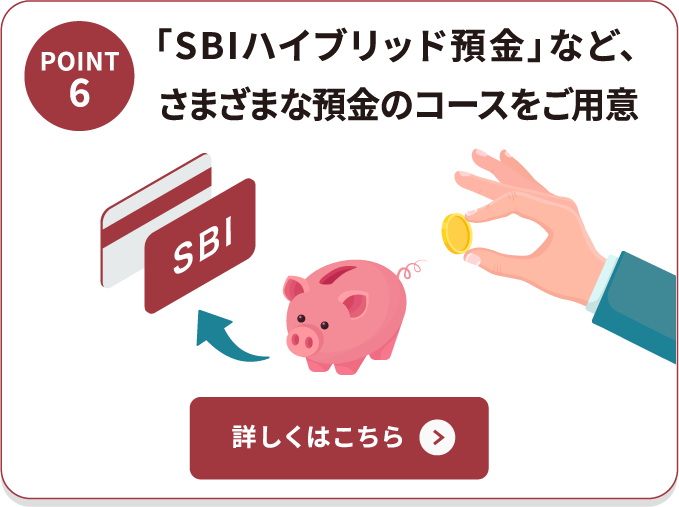 POINT6 「SBIハイブリッド預金」など、さまざまな預金のコースをご用意 詳しくはこちら
