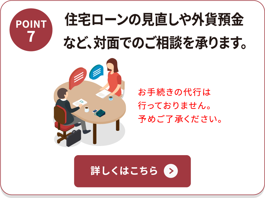 POINT7 住宅ローンの見直しや外貨預金など、対面でのご相談を承ります。 お手続きの代行は行っておりません。予めご了承ください。 詳しくはこちら
