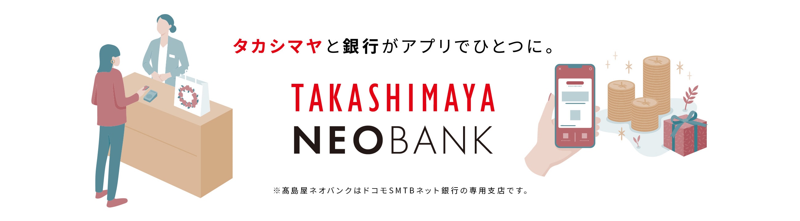 タカシマヤと銀行がアプリでひとつに。 TAKASHIMAYA NEOBANK ※高島屋ネオバンクはドコモSMTBネット銀行の専用支店です。