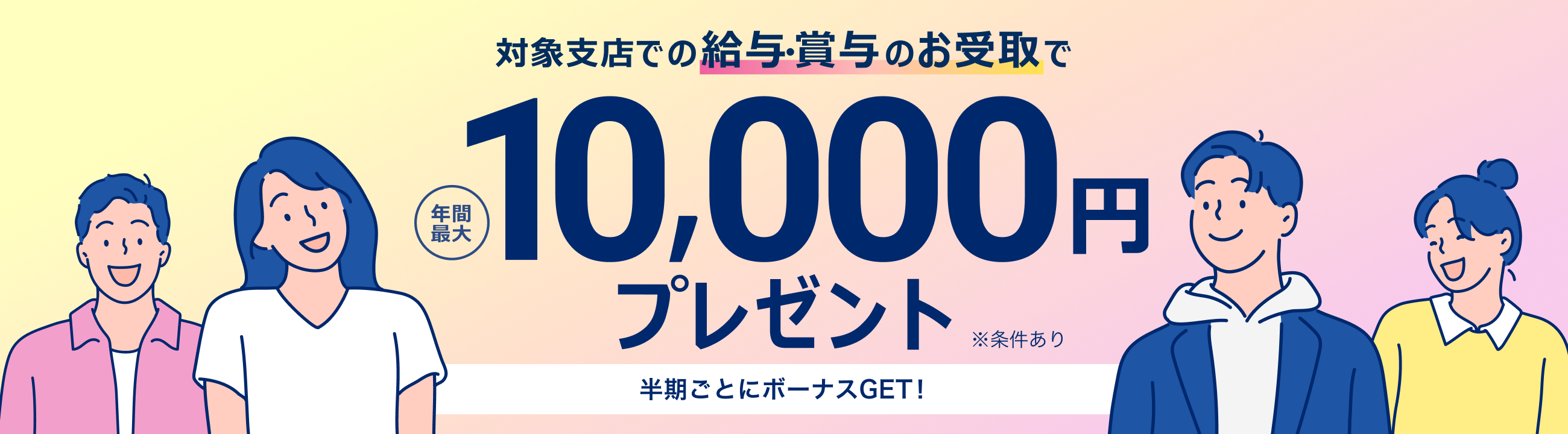 対象支店での給与・賞与のお受取で　年間最大10,000円プレゼント　半期ごとにボーナスGET!　※条件あり