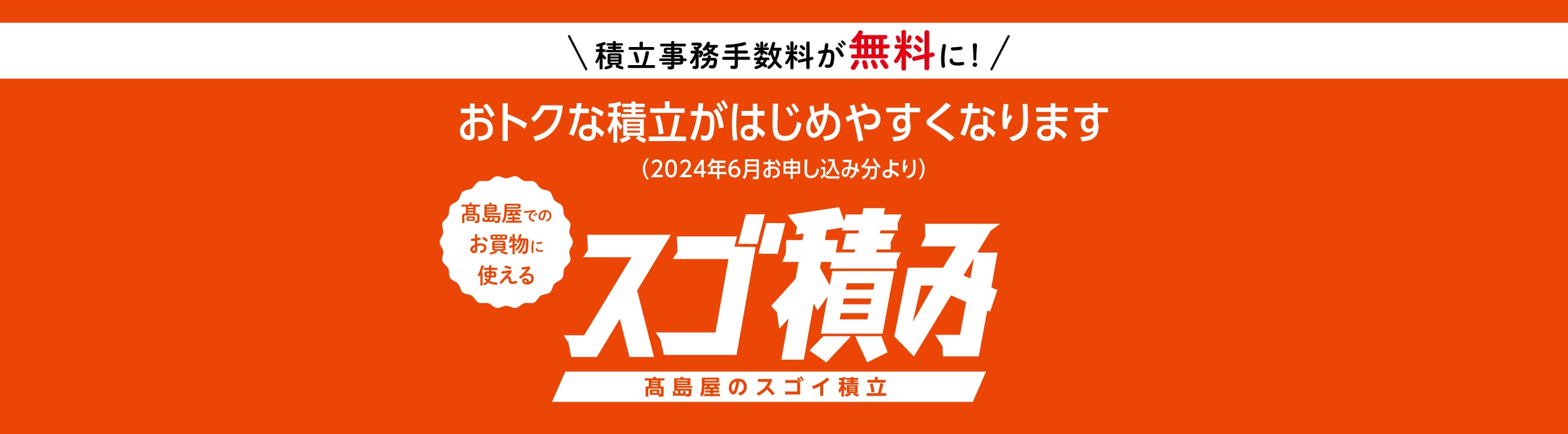 積立事務手数料が無料に！　おトクな積立がはじめやすくなります（2024年6月お申し込み分より）　高島屋でのお買物に使えるスゴ積み　高島屋のスゴイ積立