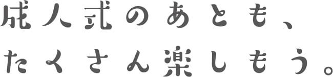 成人式のあとも、たくさん楽しもう。