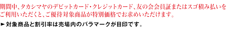 期間中、「タカシマヤのデビットカード・クレジットカード」、友の会会員証またはスゴ積み払いをご提示いただくと、ご優待対象商品が特別価格でお求めいただけます。対象商品と割引率は売場内のバラマークが目印です。