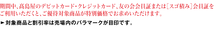 期間中、高島屋のデビットカード・クレジットカード、友の会会員証または[スゴ積み]払いをご利用いただくと、ご優待対象商品が特別価格でお求めいただけます。対象商品と割引率は売場内のバラマークが目印です。