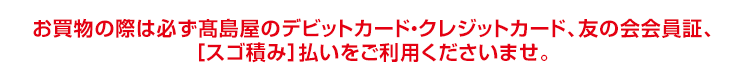 お買物の際は必ず「高島屋のデビットカード・クレジットカード、友の会会員証、スゴ積み払いをご提示くださいませ。