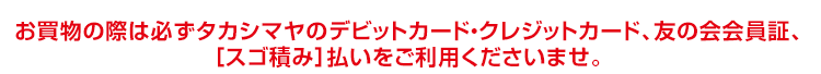 お買物の際は必ず「タカシマヤのデビットカード・クレジットカード、友の会会員証、［スゴ積み］払いをご提示くださいませ。