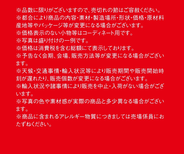 ※品数に限りがございますので、売切れの節はご容赦ください。※都合により商品の内容・素材・製造場所・形状・価格・原材料産地等やパッケージ等が変更になる場合がございます。※価格表示のない小物等はコーディネート用です。※写真は盛り付けの一例です。※価格は消費税を含む総額にて表示しております。※予告なく会期、会場、販売方法等が変更になる場合がございます。※天候・交通事情・輸入状況等により販売期間や販売開始時刻が遅れたり、販売個数が変更になる場合がございます。※輸入状況や諸事情により販売を中止・入荷がない場合がございます。※写真の色や素材感が実際の商品と多少異なる場合がございます。※商品に含まれるアレルギー物質につきましては売場係員におたずねください。