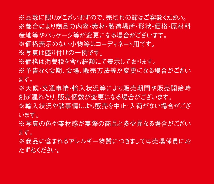 ※品数に限りがございますので、売切れの節はご容赦ください。※都合により商品の内容・素材・製造場所・形状・価格・原材料産地等やパッケージ等が変更になる場合がございます。※価格表示のない小物等はコーディネート用です。※写真は盛り付けの一例です。※価格は消費税を含む総額にて表示しております。※予告なく会期、会場、販売方法等が変更になる場合がございます。※天候・交通事情・輸入状況等により販売期間や販売開始時刻が遅れたり、販売個数が変更になる場合がございます。※輸入状況や諸事情により販売を中止・入荷がない場合がございます。※写真の色や素材感が実際の商品と多少異なる場合がございます。※商品に含まれるアレルギー物質につきましては売場係員におたずねください。