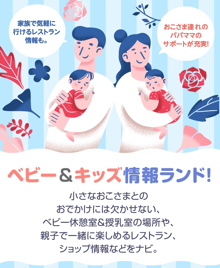 家族で気軽に 行けるレストラン 情報も。おこさま連れの パパママの サポートが充実!ベビー&キッズ情報ランド!小さなおこさまとの おでかけには欠かせない、 ベビー休憩室&授乳室の場所や、 親子で一緒に楽しめるレストラン、 ショップ情報などをナビ。