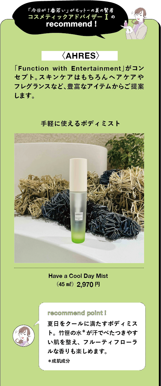 「今日が1番若い」がモットーの美の賢者 コスメティックアドバイザーIの recommend! <AHRES> 「Function with Entertainment」がコン セプト。スキンケアはもちろんヘアケアや フレグランスなど、豊富なアイテムからご提案 します。 手軽に使えるボディミスト Have a Cool Day Mist (45 ml) 2,970円
