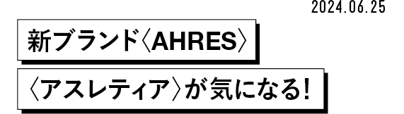 2024.06.25 新ブランド〈AHRES〉〈アスレティア〉が気になる!