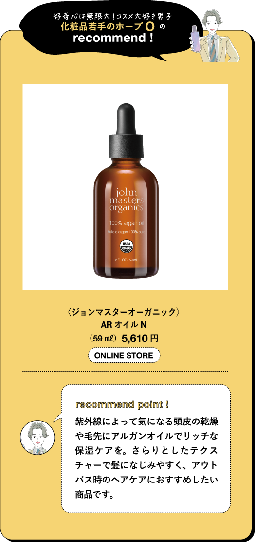 好奇心は無限大!コスメ大好き男子 化粧品若手のホープ の recommend! john masters organics 100% argan o dage 100% p 2FLOZ/50 〈ジョンマスターオーガニック〉 AR オイル N (59ml) 5,610円 ONLINE STORE recommend point! 紫外線によって気になる頭皮の乾燥 や毛先にアルガンオイルでリッチな 保湿ケアを。さらりとしたテクス チャーで髪になじみやすく、アウト バス時のヘアケアにおすすめしたい 商品です。
