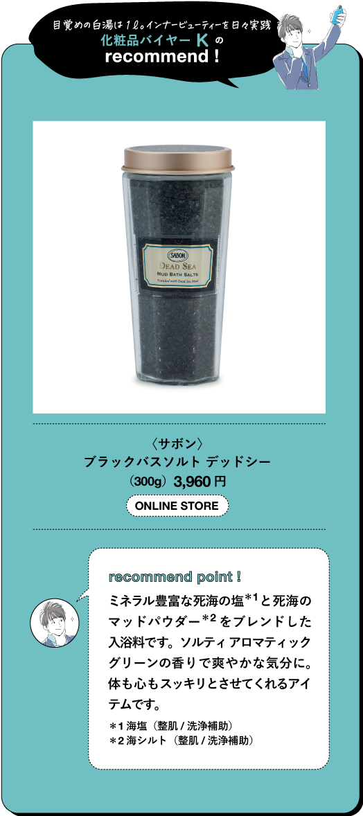 目覚めの白湯は1ℓ。インナービューティーを日々実践 化粧品バイヤーKの recommend SABOR DEAD SEA MUD BATH SALTH 〈サボン〉 ブラックバスソルト デッドシー (300g) 3,960円 ONLINE STORE recommend point! ミネラル豊富な死海の塩*1と死海の マッドパウダー*2をブレンドした 入浴料です。ソルティアロマティック グリーンの香りで爽やかな気分に。 体も心もスッキリとさせてくれるアイ テムです。 *1海塩(整肌/洗浄補助) *2海シルト (整肌/洗浄補助)