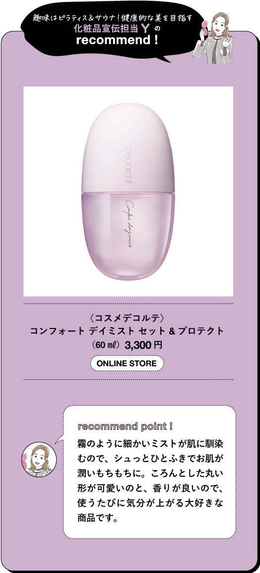 趣味はピラティス&サウナ!健康的な美を目指す 化粧品宣伝担当 の recommend! DECORTE Cought day mist 〈コスメデコルテ〉 コンフォート デイミストセット&プロテクト (60ml) 3,300円 ONLINE STORE recommend point! 霧のように細かいミストが肌に馴染 むので、シュっとひとふきでお肌が 潤いもちもちに。ころんとした丸い 形が可愛いのと、香りが良いので、 使うたびに気分が上がる大好きな 商品です。