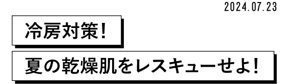 2024.07.23 冷房対策!夏の乾燥肌をレスキューせよ!