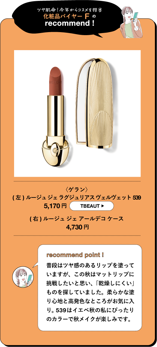 ツヤ肌命!今年からコスメを担当 化粧品バイヤーFの recommend! 〈ゲラン〉 (左)ルージュジェラグジュリアスヴェルヴェット 539 5,170円 TBEAUT (右) ルージュジェアールデコケース 4,730円 recommend point! 普段はツヤ感のあるリップを塗って いますが、この秋はマットリップに 挑戦したいと思い、「乾燥しにくい」 ものを探していました。柔らかな塗 り心地と高発色なところがお気に入 り。539はイエベ秋の私にぴったり のカラーで秋メイクが楽しみです。