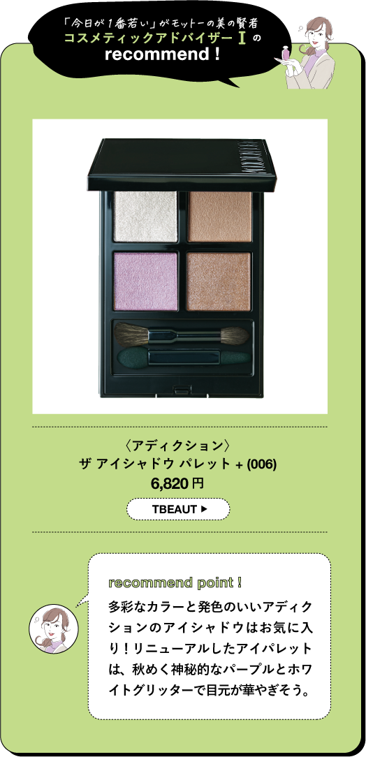 「今日が1番若い」がモットーの美の賢者 コスメティックアドバイザーⅠの recommend! 〈アディクション〉 ザアイシャドウパレット+ (006) 6,820円 TBEAUT recommend point! 多彩なカラーと発色のいいアディク ションのアイシャドウはお気に入 り! リニューアルしたアイパレット は、秋めく神秘的なパープルとホワ イトグリッターで目元が華やぎそう。