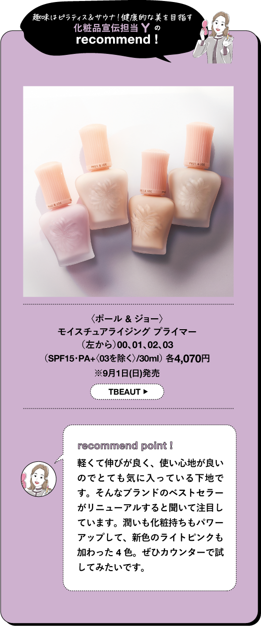 趣味はピラティス&サウナ!健康的な美を目指す 化粧品宣伝担当 の recommend! 〈ポール & ジョー〉 モイスチュアライジング プライマー (左から)00、01、02、03 (SPF15・PA+〈03を除く>/30ml) 各4,070円 ※9月1日(日)発売 TBEAUT recommend point! 軽くて伸びが良く、使い心地が良い のでとても気に入っている下地で す。そんなブランドのベストセラー がリニューアルすると聞いて注目し ています。潤いも化粧持ちもパワー アップして、新色のライトピンクも 加わった4色。ぜひカウンターで試 してみたいです。