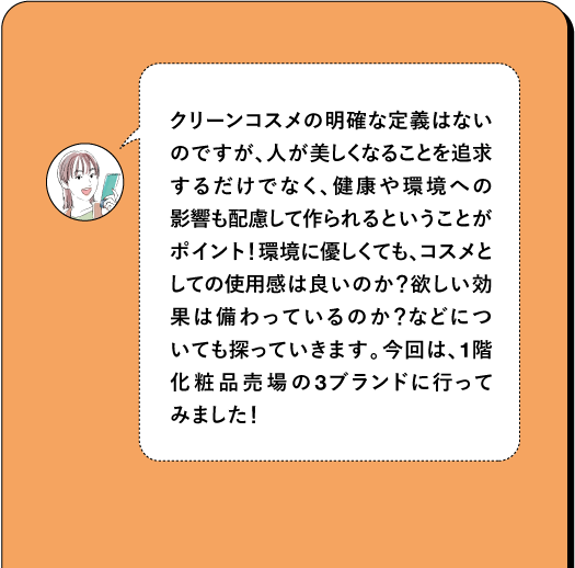 クリーンコスメの明確な定義はない のですが、人が美しくなることを追求 するだけでなく、健康や環境への 影響も配慮して作られるということが ポイント! 環境に優しくても、コスメと しての使用感は良いのか? 欲しい効 果は備わっているのか?などにつ いても探っていきます。今回は、1階 化粧品売場の3ブランドに行って みました!
