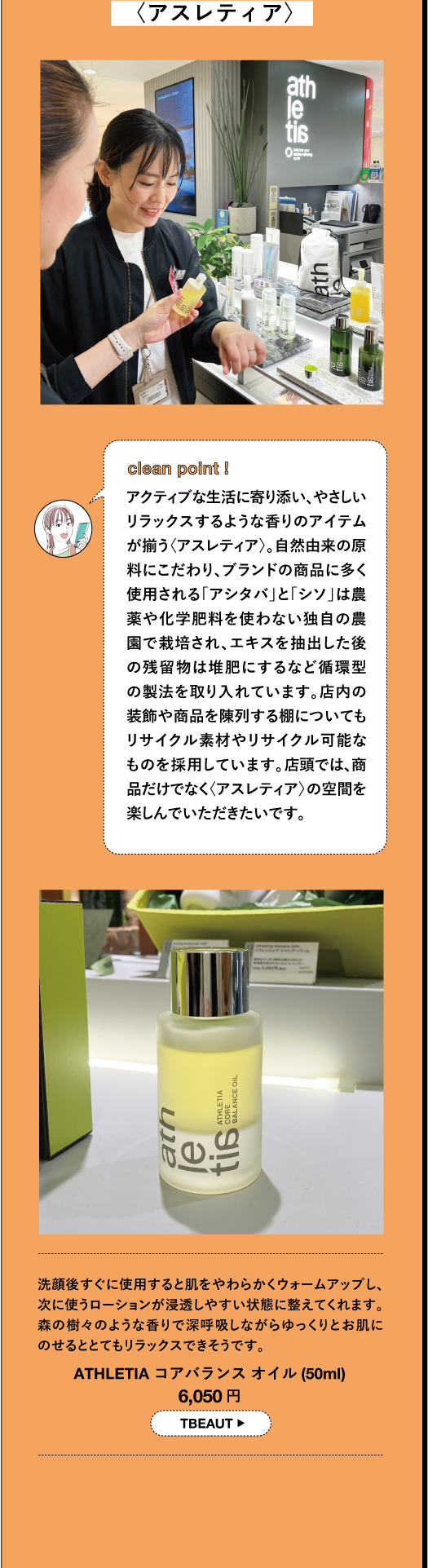 〈アスレティア〉 clean point! アクティブな生活に寄り添い、やさしい リラックスするような香りのアイテム が揃う〈アスレティア〉。自然由来の原 料にこだわり、ブランドの商品に多く 使用される「アシタバ」と「シソ」は農 薬や化学肥料を使わない独自の農 園で栽培され、エキスを抽出した後 の残留物は堆肥にするなど循環型 の製法を取り入れています。店内の 装飾や商品を陳列する棚についても リサイクル素材やリサイクル可能な ものを採用しています。店頭では、商 品だけでなく〈アスレティア〉の空間を 楽しんでいただきたいです。洗顔後すぐに使用すると肌をやわらかくウォームアップし、 次に使うローションが浸透しやすい状態に整えてくれます。 森の樹々のような香りで深呼吸しながらゆっくりとお肌にの せるととてもリラックスできそうです。 ATHLETIA コアバランスオイル (50ml) 6,050円 TBEAUT