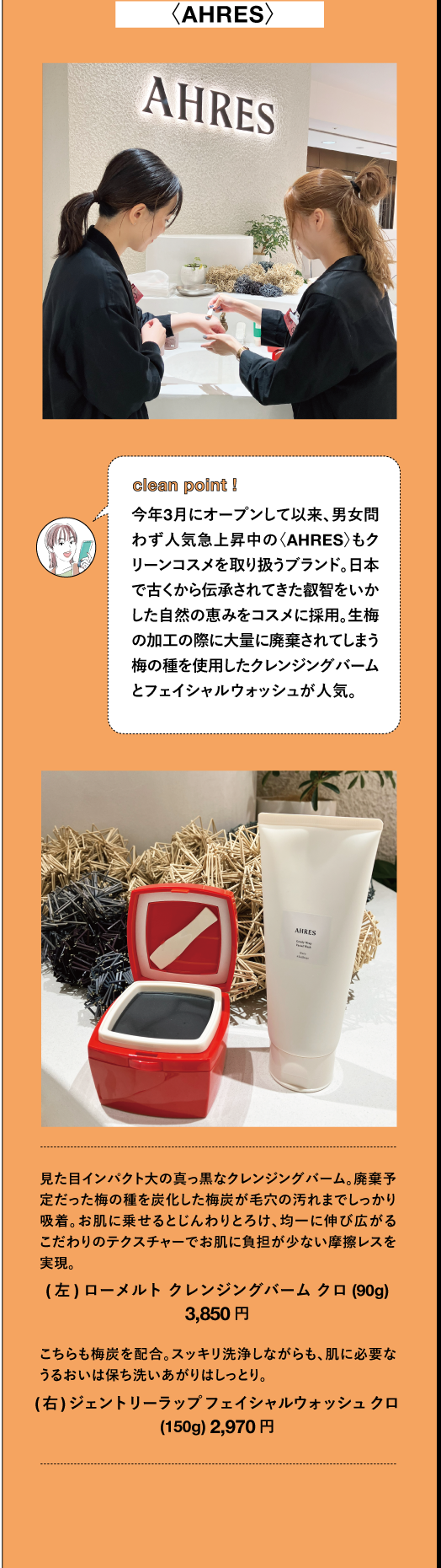 〈AHRES〉clean point i 今年3月にオープンして以来、男女問 わず人気急上昇中の〈AHRES〉もク リーンコスメを取り扱うブランド。日本 で古くから伝承されてきた叡智をいか した自然の恵みをコスメに採用。生梅 の加工の際に大量に廃棄されてしまう 梅の種を使用したクレンジングバーム とフェイシャルウォッシュが人気。見た目インパクト大の真っ黒なクレンジングバーム。廃棄予 定だった梅の種を炭化した梅炭が毛穴の汚れまでしっかり 吸着。お肌に乗せるとじんわりとろけ、均一に伸び広がる こだわりのテクスチャーでお肌に負担が少ない摩擦レスを 実現。 (左)ローメルトクレンジングバームクロ (90g) 3,850円 TBEAUT こちらも梅炭を配合。スッキリ洗浄しながらも、肌に必要な うるおいは保ち洗いあがりはしっとり。 (右) ジェントリーラップフェイシャルウォッシュクロ (150g) 2,970円 TBEAUT