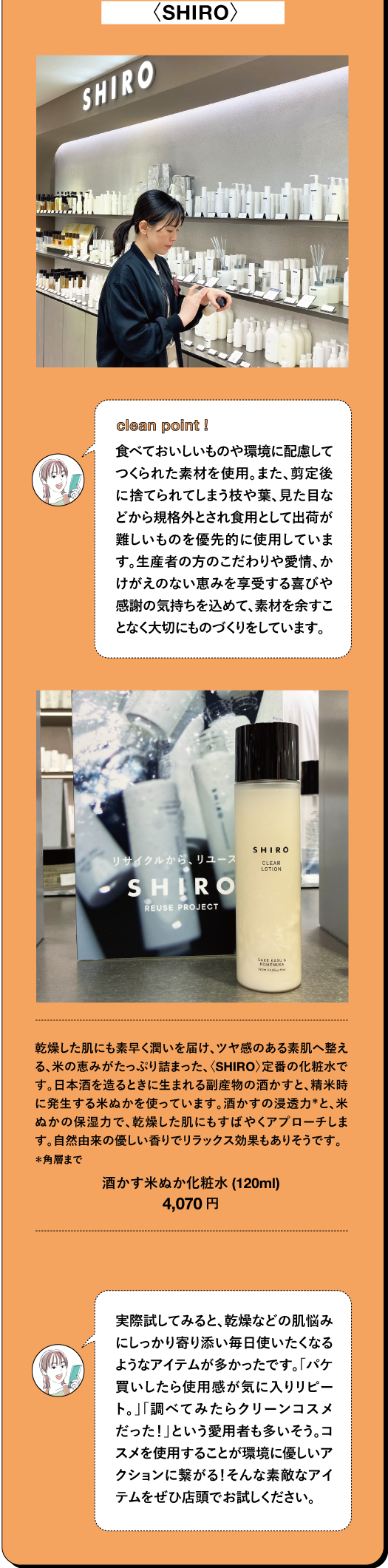 〈SHIRO〉clean point I 食べておいしいものや環境に配慮して つくられた素材を使用。また、剪定後 に捨てられてしまう枝や葉、見た目な どから規格外とされ食用として出荷が 難しいものを優先的に使用していま す。生産者の方のこだわりや愛情、か けがえのない恵みを享受する喜びや 感謝の気持ちを込めて、素材を余すこ となく大切にものづくりをしています。乾燥した肌にも素早く潤いを届け、ツヤ感のある素肌へ整え る、米の恵みがたっぷり詰まった、〈SHIRO) 定番の化粧水で す。日本酒を造るときに生まれる副産物の酒かすと、精米時 に発生する米ぬかを使っています。酒かすの浸透力と、米 ぬかの保湿力で、乾燥した肌にもすばやくアプローチしま す。自然由来の優しい香りでリラックス効果もありそうです。 *角層まで 酒かす米ぬか化粧水 (120ml) 4,070円 TBEAUT 実際試してみると、乾燥などの肌悩み にしっかり寄り添い毎日使いたくなる ようなアイテムが多かったです。「パケ 買いしたら使用感が気に入りリピー ト。」「調べてみたらクリーンコスメ だった!」という愛用者も多いそう。コ スメを使用することが環境に優しいア クションに繋がる! そんな素敵なアイ テムをぜひ店頭でお試しください。