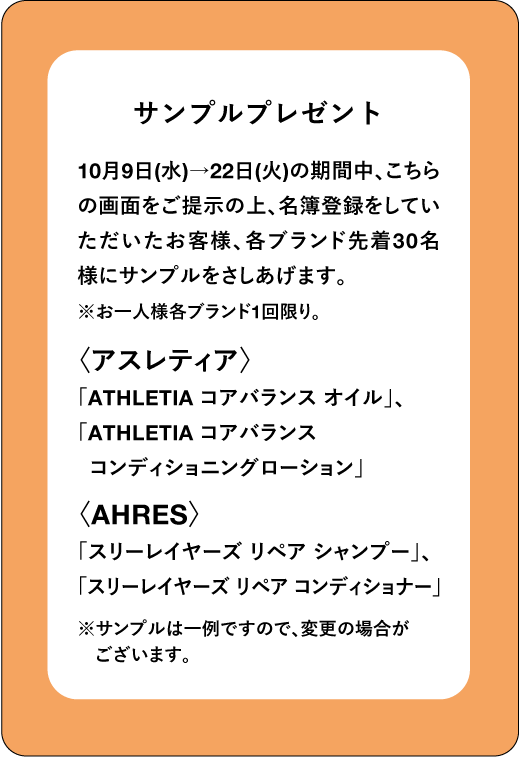 サンプルプレゼント 10月9日(水)→22日(火)の期間中、こちら の画面をご提示の上、名簿登録をしてい ただいたお客様、各ブランド先着30名 様にサンプルをさしあげます。 ※お一人様各ブランド1回限り。 〈アスレティア〉 「ATHLETIA コアバランス オイル」、 「ATHLETIA コアバランス コンディショニングローション」 〈AHRES〉 「スリーレイヤーズ リペア シャンプー」、 「スリーレイヤーズリペアコンディショナー」 ※サンプルは一例ですので、変更の場合が ございます。