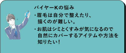 バイヤーKの悩み ・眉毛は自分で整えたり、 描くのが難しい。 ・お肌にはシミとくすみが気になるので 自然にカバーするアイテムや方法を 知りたい! 商品を選ぶ際のポイント