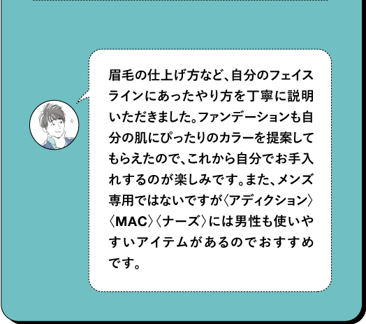 眉毛の仕上げ方など、自分のフェイス ラインにあったやり方を丁寧に説明 いただきました。ファンデーションも自 分の肌にぴったりのカラーを提案して もらえたので、これから自分でお手入 れするのが楽しみです。また、メンズ 専用ではないですが〈アディクション〉 〈MAC〉 〈ナーズ〉には男性も使いや すいアイテムがあるのでおすすめ です。