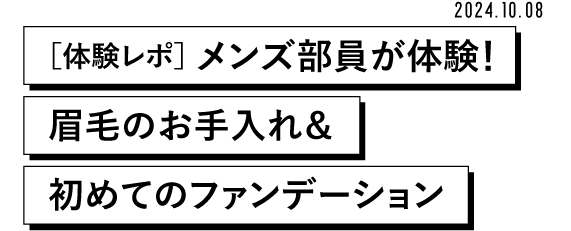 MEN'S BEAUTY! 2024.10.08 [体験レポ] メンズ部員が体験! 眉毛のお手入れ& 初めてのファンデーション