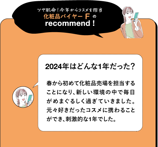 ツヤ肌命!今年からコスメを担当 化粧品バイヤーFの recommend! 2024年はどんな1年だった? 春から初めて化粧品売場を担当する ことになり、新しい環境の中で毎日 がめまぐるしく過ぎていきました。 元々好きだったコスメに携わること ができ、刺激的な1年でした。