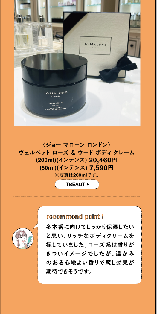 〈ジョーマローン ロンドン〉 ヴェルベット ローズ & ウードボディクレーム (200ml) (インテンス) 20,460円 (50ml) (インテンス) 7,590円 ※写真は200mlです。 TBEAUT▸ recommend point I 冬本番に向けてしっかり保湿したい と思い、リッチなボディクリームを 探していました。ローズ系は香りが きついイメージでしたが、温かみ のある心地よい香りで癒し効果が 期待できそうです。