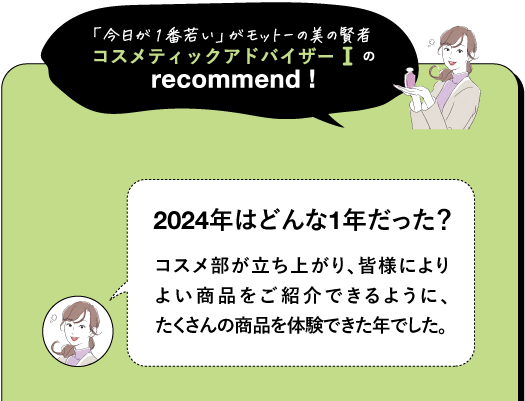 「今日が1番若い」がモットーの美の賢者 コスメティックアドバイザーⅠの recommend! 2024年はどんな1年だった? コスメ部が立ち上がり、皆様により よい商品をご紹介できるように、 たくさんの商品を体験できた年でした。
